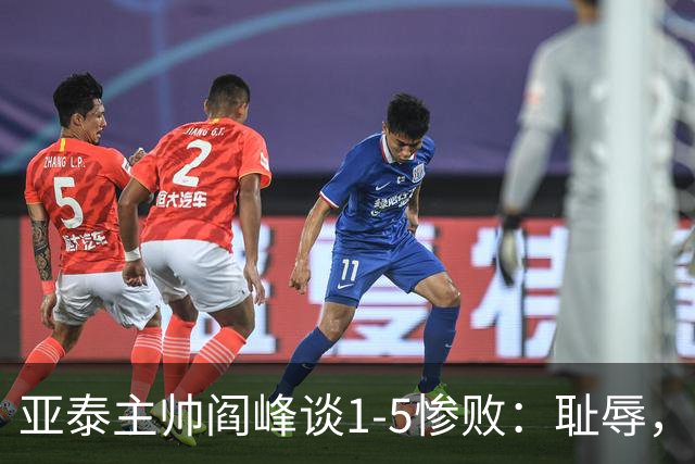 亚泰主帅阎峰谈1-5惨败：耻辱，对不起球迷和领导，我承担责任