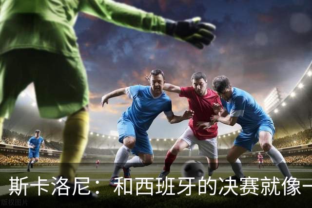 斯卡洛尼：和西班牙的决赛就像一盘棋，必须专注到最后一刻