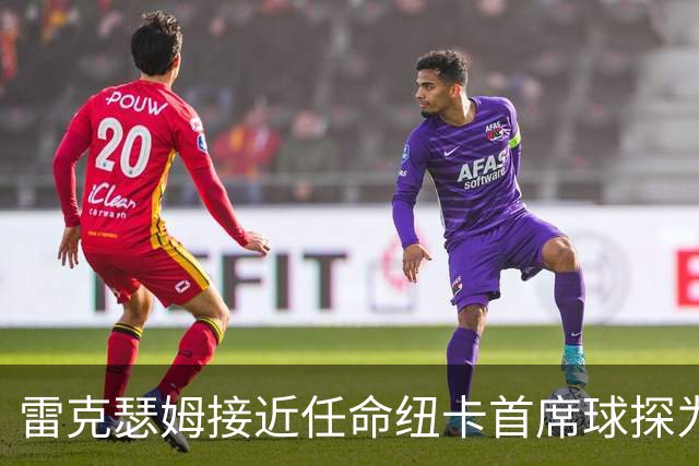 雷克瑟姆接近任命纽卡首席球探为体育总监 曾主导多笔重磅引援